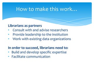 How to make this work…

Librarians as partners
• Consult with and advise researchers
• Provide leadership to the institution
• Work with existing data organizations

In order to succeed, librarians need to:
• Build and develop specific expertise
• Facilitate communication
 