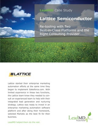LeadMD Case Study

                                Lattice Semiconductor
                                Re-tooling with Two
                                Best-in-Class Platforms and the
                                Right Consulting Provider




Lattice started their enterprise marketing
automation efforts at the same time they
began to implement Salesforce.com. With
limited experience in these two functions,
the Lattice team knew they needed to con-
sult an experienced team to help with their
integrated lead generation and nurturing
strategy. Lattice was ready to invest in an
enterprise marketing automation software
platform and after doing their homework,
selected Marketo as the best fit for their
business.

LeadMD helped them do the rest.
 