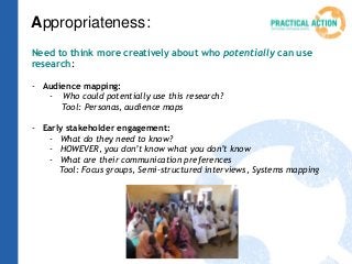 Appropriateness:
Need to think more creatively about who potentially can use
research:
- Audience mapping:
- Who could potentially use this research?
Tool: Personas, audience maps
- Early stakeholder engagement:
- What do they need to know?
- HOWEVER, you don’t know what you don’t know
- What are their communication preferences
Tool: Focus groups, Semi-structured interviews, Systems mapping
 