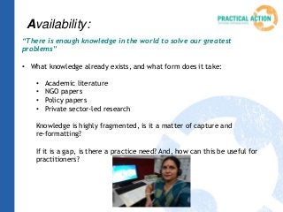 Availability:
“There is enough knowledge in the world to solve our greatest
problems”
• What knowledge already exists, and what form does it take:
• Academic literature
• NGO papers
• Policy papers
• Private sector-led research
Knowledge is highly fragmented, is it a matter of capture and
re-formatting?
If it is a gap, is there a practice need? And, how can this be useful for
practitioners?
 