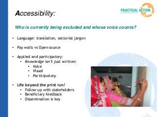 Accessibility:
Who is currently being excluded and whose voice counts?
• Language: translation, sectorial jargon
• Pay walls vs Open source
• Applied and participatory:
• Knowledge isn’t just written:
• Voice
• Visual
• Participatory
• Life beyond the print run!
• Follow up with stakeholders
• Beneficiary feedback
• Dissemination is key
 
