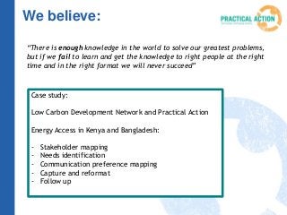 We believe:
“There is enough knowledge in the world to solve our greatest problems,
but if we fail to learn and get the knowledge to right people at the right
time and in the right format we will never succeed”
Case study:
Low Carbon Development Network and Practical Action
Energy Access in Kenya and Bangladesh:
- Stakeholder mapping
- Needs identification
- Communication preference mapping
- Capture and reformat
- Follow up
 