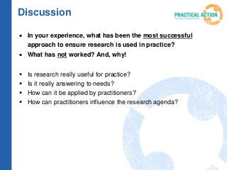  In your experience, what has been the most successful
approach to ensure research is used in practice?
 What has not worked? And, why!
 Is research really useful for practice?
 Is it really answering to needs?
 How can it be applied by practitioners?
 How can practitioners influence the research agenda?
Discussion
 