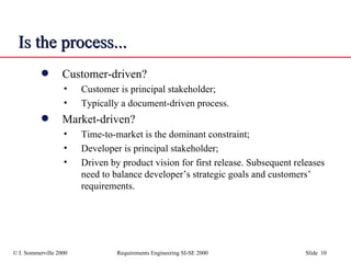 Is the process... Customer-driven? Customer is principal stakeholder; Typically a document-driven process. Market-driven? Time-to-market is the dominant constraint; Developer is principal stakeholder; Driven by product vision for first release. Subsequent releases need to balance developer’s strategic goals and customers’ requirements. 