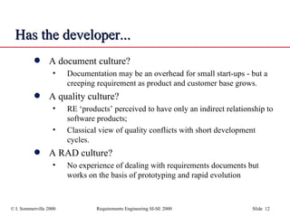 Has the developer... A document culture? Documentation may be an overhead for small start-ups - but a creeping requirement as product and customer base grows. A quality culture? RE ‘products’ perceived to have only an indirect relationship to software products; Classical view of quality conflicts with short development cycles. A RAD culture? No experience of dealing with requirements documents but works on the basis of prototyping and rapid evolution 
