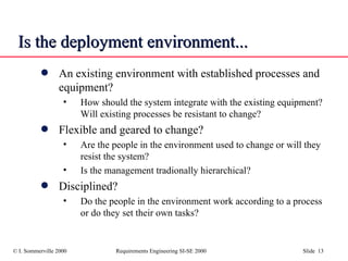 Is the deployment environment... An existing environment with established processes and equipment? How should the system integrate with the existing equipment? Will existing processes be resistant to change? Flexible and geared to change? Are the people in the environment used to change or will they resist the system? Is the management tradionally hierarchical? Disciplined? Do the people in the environment work according to a process or do they set their own tasks? 