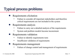 Typical process problems Requirements elicitation Failure to consider all important stakeholders and therefore critical requirements are not included in the system Requirements analysis Failure to carry out a detailed analysis of the requirements System and problem models become inconsistent Requirements validation Failure to identify requirements tests Insufficient validation of requirements Requirements management Failure of change control and management of requirements 