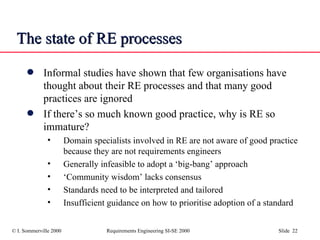 The state of RE processes Informal studies have shown that few organisations have thought about their RE processes and that many good practices are ignored  If there’s so much known good practice, why is RE so immature? Domain specialists involved in RE are not aware of good practice because they are not requirements engineers  Generally infeasible to adopt a ‘big-bang’ approach ‘ Community wisdom’ lacks consensus Standards need to be interpreted and tailored Insufficient guidance on how to prioritise adoption of a standard 