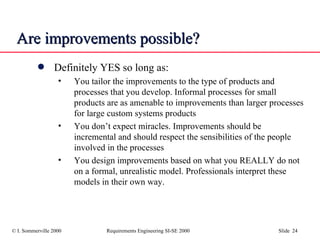 Are improvements possible? Definitely YES so long as: You tailor the improvements to the type of products and processes that you develop. Informal processes for small products are as amenable to improvements than larger processes for large custom systems products You don’t expect miracles. Improvements should be incremental and should respect the sensibilities of the people involved in the processes You design improvements based on what you REALLY do not on a formal, unrealistic model. Professionals interpret these models in their own way.  