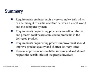 Summary Requirements engineering is a very complex task which can be thought of as the interface between the real world and the computer system Requirements engineering processes are often informal and process weaknesses can lead to problems in the delivered product Requirements engineering process improvement should improve product quality and shorten delivery times Process improvement should be incremental and should respect the sensibilities of the people involved 