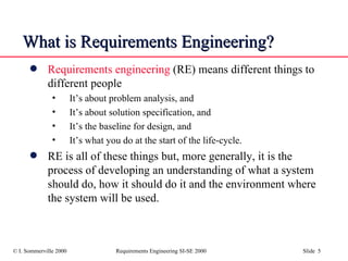 What is Requirements Engineering? Requirements engineering  (RE) means different things to different people It’s about problem analysis, and It’s about solution specification, and It’s the baseline for design, and It’s what you do at the start of the life-cycle. RE is all of these things but, more generally, it is the process of developing an understanding of what a system should do, how it should do it and the environment where the system will be used. 