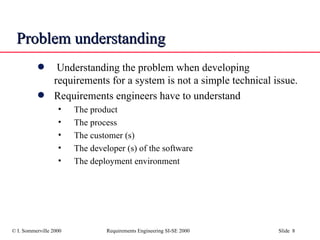 Problem understanding Understanding the problem when developing requirements for a system is not a simple technical issue. Requirements engineers have to understand The product The process The customer (s) The developer (s) of the software The deployment environment 