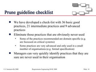 Prune guideline checklist We have developed a check-list with 36 basic good practices, 21 intermediate practices and 9 advanced practices  Eliminate those practices that are obviously never used Some of the practices recommended are domain specific (e.g. are focussed on critical systems) Some practices are very advanced and only used in a small number of organisations (e.g. formal specification) Managers can very quickly identify practices that they are sure are never used in their organisation 