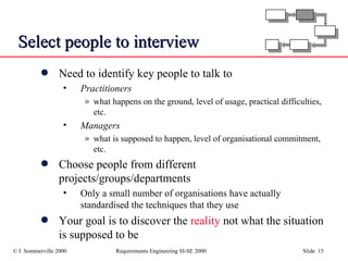 Select people to interview Need to identify key people to talk to Practitioners what happens on the ground, level of usage, practical difficulties, etc. Managers what is supposed to happen, level of organisational commitment, etc. Choose people from different projects/groups/departments Only a small number of organisations have actually standardised the techniques that they use Your goal is to discover the  reality  not what the situation is supposed to be 