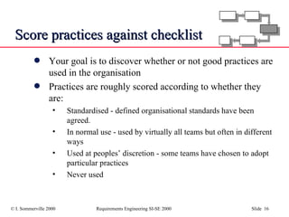 Score practices against checklist Your goal is to discover whether or not good practices are used in the organisation Practices are roughly scored according to whether they are: Standardised - defined organisational standards have been agreed.  In normal use - used by virtually all teams but often in different ways Used at peoples’ discretion - some teams have chosen to adopt particular practices Never used 