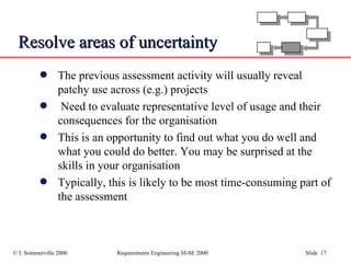 Resolve areas of uncertainty The previous assessment activity will usually reveal patchy use across (e.g.) projects Need to evaluate representative level of usage and their consequences for the organisation This is an opportunity to find out what you do well and what you could do better. You may be surprised at the skills in your organisation Typically, this is likely to be most time-consuming part of the assessment 