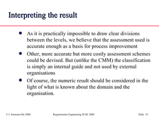 Interpreting the result As it is practically impossible to draw clear divisions between the levels, we believe that the assessment used is accurate enough as a basis for process improvement Other, more accurate but more costly assessment schemes could be devised. But (unlike the CMM) the classification is simply an internal guide and not used by external organisations Of course, the numeric result should be considered in the light of what is known about the domain and the organisation. 