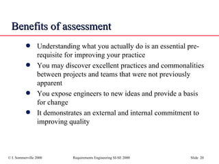 Benefits of assessment Understanding what you actually do is an essential pre-requisite for improving your practice You may discover excellent practices and commonalities between projects and teams that were not previously apparent You expose engineers to new ideas and provide a basis for change It demonstrates an external and internal commitment to improving quality 