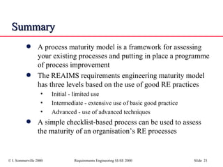Summary A process maturity model is a framework for assessing your existing processes and putting in place a programme of process improvement The REAIMS requirements engineering maturity model has three levels based on the use of good RE practices Initial - limited use Intermediate - extensive use of basic good practice Advanced - use of advanced techniques A simple checklist-based process can be used to assess the maturity of an organisation’s RE processes 