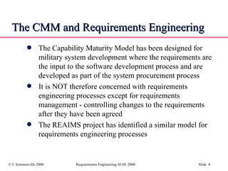The CMM and Requirements Engineering The Capability Maturity Model has been designed for military system development where the requirements are the input to the software development process and are developed as part of the system procurement process It is NOT therefore concerned with requirements engineering processes except for requirements management - controlling changes to the requirements after they have been agreed The REAIMS project has identified a similar model for requirements engineering processes 
