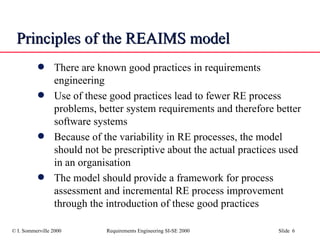 Principles of the REAIMS model There are known good practices in requirements engineering Use of these good practices lead to fewer RE process problems, better system requirements and therefore better software systems Because of the variability in RE processes, the model should not be prescriptive about the actual practices used in an organisation The model should provide a framework for process assessment and incremental RE process improvement through the introduction of these good practices 