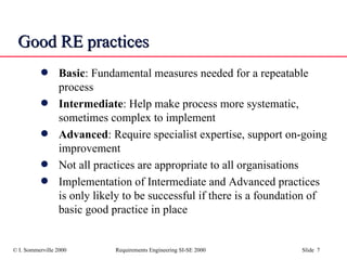 Good RE practices Basic : Fundamental measures needed for a repeatable process Intermediate : Help make process more systematic, sometimes complex to implement Advanced : Require specialist expertise, support on-going improvement Not all practices are appropriate to all organisations Implementation of Intermediate and Advanced practices is only likely to be successful if there is a foundation of basic good practice in place 