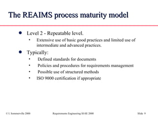 The REAIMS process maturity model Level 2 - Repeatable level.  Extensive use of basic good practices and limited use of intermediate and advanced practices. Typically: Defined standards for documents Policies and procedures for requirements management Possible use of structured methods ISO 9000 certification if appropriate 