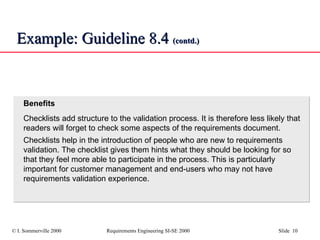 Example: Guideline 8.4  (contd.) Benefits Checklists add structure to the validation process. It is therefore less likely that readers will forget to check some aspects of the requirements document. Checklists help in the introduction of people who are new to requirements validation. The checklist gives them hints what they should be looking for so that they feel more able to participate in the process. This is particularly important for customer management and end-users who may not have requirements validation experience. 