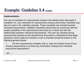 Example: Guideline 8.4  (contd.) Implementation The use of checklists for requirements analysis has already been discussed in Guideline 5.2,  Use checklists for requirements analysis  and similar checklists may also be used in the validation process. These checklists are oriented towards individual requirements; validation checklists should also be concerned with the quality properties of the requirements document  as a whole  and with the relationships between individual requirements. This can’t be checked during requirements analysis as the requirements document is unfinished at that stage. Questions which might be included in such a checklist should be based on the following general issues: 1. Are the requirements complete, that is, does the checker know of any missing requirements or is there any information missing from individual requirement descriptions? … .etc…... 