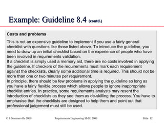 Example: Guideline 8.4  (contd.) Costs and problems This is not an expensive guideline to implement if you use a fairly general checklist with questions like those listed above. To introduce the guideline, you need to draw up an initial checklist based on the experience of people who have been involved in requirements validation. If a checklist is simply used a memory aid, there are no costs involved in applying the guideline. If checkers of the requirements must mark each requirement against the checklists, clearly some additional time is required. This should not be more than one or two minutes per requirement. In principle, there should be few problems in applying the guideline so long as you have a fairly flexible process which allows people to ignore inappropriate checklist entries. In practice, some requirements analysts may resent the introduction of checklists as they see them as de-skilling the process. You have to emphasise that the checklists are designed to help them and point out that professional judgement must still be used. 