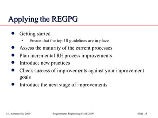 Applying the REGPG  Getting started Ensure that the top 10 guidelines are in place Assess the maturity of the current processes Plan incremental RE process improvements Introduce new practices Check success of improvements against your improvement goals Introduce the next stage of improvements 
