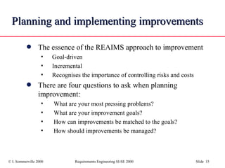 Planning and implementing improvements The essence of the REAIMS approach to improvement Goal-driven Incremental Recognises the importance of controlling risks and costs There are four questions to ask when planning improvement: What are your most pressing problems?  What are your improvement goals? How can improvements be matched to the goals? How should improvements be managed? 