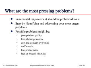 What are the most pressing problems? Incremental improvement should be problem-driven.  Start by identifying and addressing your most urgent problems: Possible problems might be: poor product quality loss of change control cost and delivery over-runs staff morale low productivity lack of process visibility 