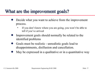 What are the improvement goals? Decide what you want to achieve from the improvement process.  If you don’t know where you are going, you won’t be able to tell if you’ve arrived Improvement goals should normally be related to the identified problems Goals must be realistic - unrealistic goals lead to disappointments, disillusion and cancellation. May be expressed in a qualitative or in a quantitative way 