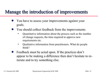Manage the introduction of improvements  You have to assess your improvements against your goals.  You should collect feedback from the improvements Quantitative information about the process such as the number of change requests, the time required to approve new requirements etc. Qualitative information from practitioners. What do people think? Feedback must be acted upon. If the practices don’t appear to be making a difference then don’t hesitate to re-iterate and to try something else. 