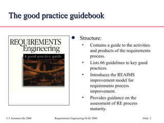 The good practice guidebook Structure: Contains a guide to the activities and products of the requirements process. Lists 66 guidelines to key good practices. Introduces the REAIMS improvement model for requirements process improvement. Provides guidance on the assessment of RE process maturity. 