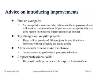 Advice on introducing improvements Find an evangelist An evangelist is someone who believes in the improvement and will work to convince others. If you have an evangelist, this is a good reason to select one improvement over another Try changes out on pilot projects There will be problems! Pilot projects let you find these problems without affecting too many people Allow enough time to make the change Improvements to professional processes take time Respect professional skills The people in the processes are the experts. Listen to them 