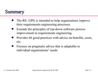 Summary The RE- GPG is intended to help organisations improve their requirements engineering processes Extends the principles of top-down software process improvement to requirements engineering Provides 66 good practices with advice on benefits, costs, etc. Focuses on pragmatic advice that is adaptable to individual organisations’ needs 