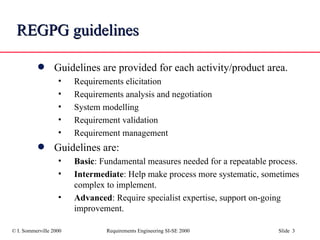 REGPG guidelines Guidelines are provided for each activity/product area. Requirements elicitation Requirements analysis and negotiation System modelling Requirement validation Requirement management Guidelines are: Basic : Fundamental measures needed for a repeatable process.  Intermediate : Help make process more systematic, sometimes complex to implement. Advanced : Require specialist expertise, support on-going improvement. 
