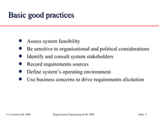 Basic good practices Assess system feasibility Be sensitive to organisational and political considerations  Identify and consult system stakeholders Record requirements sources Define system’s operating environment Use business concerns to drive requirements elicitation 
