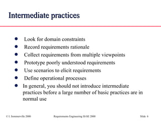 Intermediate   practices Look for domain constraints Record requirements rationale Collect requirements from multiple viewpoints Prototype poorly understood requirements Use scenarios to elicit requirements Define operational processes In general, you should not introduce intermediate practices before a large number of basic practices are in normal use  