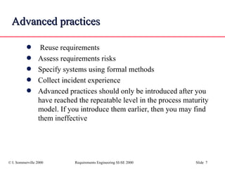 Advanced   practices Reuse requirements Assess requirements risks Specify systems using formal methods Collect incident experience Advanced practices should only be introduced after you have reached the repeatable level in the process maturity model. If you introduce them earlier, then you may find them ineffective 