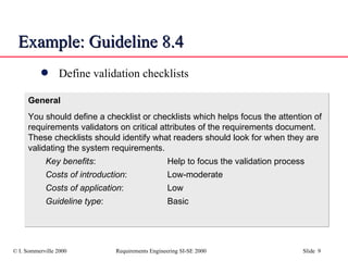 Example: Guideline 8.4 Define validation checklists General You should define a checklist or checklists which helps focus the attention of requirements validators on critical attributes of the requirements document. These checklists should identify what readers should look for when they are validating the system requirements. Key benefits : Help to focus the validation process Costs of introduction : Low-moderate Costs of application : Low Guideline type : Basic 