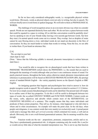 ENGLISH WORDS 9
So far we have only considered orthographic words, i.e. recognizable physical written
word-forms. Obviously, words as physical objects exist not only in writing, but also in speech. We
will now briefly turn to word-forms in spoken language. We will refer to them as PHONOLOGICAL
WORDS.
The challenge of word recognition arises in an even more obvious way when we consider
speech. Words are not separated distinctly from each other. We do not leave a pause between words
that could be equated to a space in writing. (If we did that, conversation would be painfully slow!
Just try speaking to one of your friends today leaving a two-second gap between words. See how
they react.) In normal speech words come out in a torrent. They overlap. Just as droplets of water
cannot be seen flowing down a river, individual words do not stand out discretely in the flow of
conversation. So they are much harder to isolate than words in writing. None the less, we are able
to isolate them. If you heard an utterance like:
[2.4]
The cat slept in your bed.
/ckæt slept in: bed/
(Note: ‘’shows that the following syllable is stressed; phonemic transcription is written between
slant lines.)
You would be able to recognize the six phonological words that have been written in
PHONEMIC TRANSCRIPTION (which shows the PHONEMES. i.e. the sounds that are used to
distinguish the meanings of words) although what you hear is one continuous stream of sound. For
purely practical reasons, throughout the book, unless otherwise stated, phonemic transcriptions and
references to pronunciation will be based on RECEIVED PRONOUNCIATION (RP), the prestige
accent of standard British English – the variety popularly known as the Queen's English or BBC
English.
An intriguing question that linguists and psychologists have tried to answer is: how do
people recognize words in speech? We will address this question in detail in section (11.2.1) below.
For now let us simply assume that phonological words can be identified. Our present task will simply
be to outline some of their key properties. To do this it will be useful to distinguish between two
types of words: the so-called CONTENT WORDS and FUNCTION WORDS. Content words are
the nouns, verbs, adjectives and adverbs which contain most of the REFERENTIAL (or
COGNITIVE MEANING) of a sentence. This roughly means that they name individuals and
predicate of them certain properties. They tell us, for instance, what happened or who did what to
whom and in what circumstances. An example will make the point clear. In the old days, when
people sent telegrams, it was content words that were mainly (or exclusively) used. A proud parent
could send a message like Baby girl arrived yesterday which contained two nouns, a verb and an
adverb. Obviously, this is not a well-formed grammatical sentence. But its meaning would be clear
enough.
Function words are the rest – prepositions, pronouns, conjunctions, articles and so on.
They have a predominantly grammatical role. A telegram containing only the words She it and for
us would convey little idea of what the intended interpretation was. This is not to say that function
 