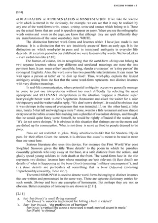 ENGLISH WORDS 1 3
[2.10]
of REALIZATION or REPRESENTATION or MANIFESTATION. If we take the lexeme
write which is entered in the dictionary, for example, we can see that it may be realized by
any one of the word-forms write, writes, writing, wrote and written which belong to it. These
are the actual forms that are used in speech or appear on paper. When you see the orthographic
words written and wrote on the page, you know that although they are spelt differently they
are manifestations of the same vocabulary item WRITE.
The distinction between word-forms and lexemes which I have just made is not
abstruse. It is a distinction that we are intuitively aware of from an early age. It is the
distinction on which word-play in puns and in intentional ambiguity in everyday life
depends. At a certain period in our childhood we were fascinated by words. We loved jokes
– even awful ones like (2.10].
The humor, of course, lies in recognizing that the word-form shrimp can belong to
two separate lexemes whose very different and unrelated meanings are none the less
pertinent here. Itcan mean either ‘an edible, long, slender crustacean’ or ‘a tiny person’ (in
colloquial English). Also, the word serve has two possible interpretations. It can mean ‘to
wait upon a person at table’ or ‘to dish up food’. Thus, word-play exploits the lexical
ambiguity arising from the fact that the same word-form represents two distinct lexemes
with very distinct meanings.
In real-life communication, where potential ambiguity occurs we generally manage
to come to just one interpretation without too much difficulty by selecting the most
appropriate and RELEVANT interpretation in the situation. Suppose a 20-stone super
heavyweight boxer went to Joe's Vegetarian Restaurant and asked the waiter for a nice
shrimp curry and the waiter said in reply, ‘We don't serve shrimps’, it would be obvious that
it was shrimps in the sense of crustaceans that was intended. If, on the other hand, a little
man, barely 5-feet tall and weighing a mere 7 stone, went to a fish restaurant and saw almost
everyone at the tables around him tucking into a plateful of succulent shrimps, and thought
that he would quite fancy some himself, he would be rightly offended if the waiter said,
‘We do not serve shrimps.’ It is obvious in this situation that shrimps are on the menu and
are dished up for consumption. What is not done is serve up food to people deemed to be
puny.
Puns are not restricted to jokes. Many advertisements like that for Standens rely on
puns for their effect. Given the context, it is obvious that sound is meant to be read in more
than one sense here.
Serious literature also uses this device. For instance the First World War poet
Siegfried Sassoon gives the title ‘Base details’ to the poem in which he parodies
cowardly generals who stay away at the base, at a safe distance from the action, and
gladly speed young soldiers to their death at the front. The word-form base in the title
represents two distinct lexemes here whose meanings are both relevant: (i) Base details are
details of what is happening at the base (Noun) (meaning ‘military encampment’), and
(ii) Base details are particulars of something that is base (Adjective) (meaning
‘reprehensibly cowardly, mean etc.’).
The term HOMONYM is used to denote word-forms belonging to distinct lexemes
that are written and pronounced in the same way. There are separate dictionary entries for
such words. Shrimp and base are examples of homonyms. But perhaps they are not so
obvious. Better examples of homonyms are shown in [2.11].
[2.11]
a. bat: bat (Noun) ‘a small flying mammal’
bat (Noun) ‘a wooden implement for hitting a ball in cricket’
b. bar: bar (Noun), ‘the profession of barrister’
bar (Noun) ‘a vertical line across a stave used to mark metrical accent in music’
bar (Verb) ‘to obstruct’
 
