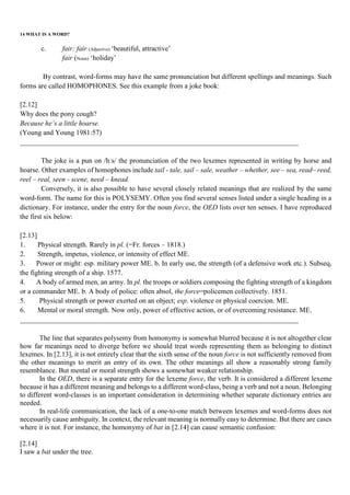 14 WHAT IS A WORD?
c. fair: fair (Adjective) ‘beautiful, attractive’
fair (Noun) ‘holiday’
By contrast, word-forms may have the same pronunciation but different spellings and meanings. Such
forms are called HOMOPHONES. See this example from a joke book:
[2.12]
Why does the pony cough?
Because he’s a little hoarse.
(Young and Young 1981:57)
_______________________________________________________________________________
The joke is a pun on /h:s/ the pronunciation of the two lexemes represented in writing by horse and
hoarse. Other examples of homophones include tail - tale, sail – sale, weather – whether, see – sea, read~ reed,
reel – real, seen - scene, need – knead.
Conversely, it is also possible to have several closely related meanings that are realized by the same
word-form. The name for this is POLYSEMY. Often you find several senses listed under a single heading in a
dictionary. For instance, under the entry for the noun force, the OED lists over ten senses. I have reproduced
the first six below:
[2.13]
1. Physical strength. Rarely in pl. (=Fr. forces – 1818.)
2. Strength, impetus, violence, or intensity of effect ME.
3. Power or might: esp. military power ME. b. In early use, the strength (of a defensive work etc.). Subseq,
the fighting strength of a ship. 1577.
4. A body of armed men, an army. In pl. the troops or soldiers composing the fighting strength of a kingdom
or a commander ME. b. A body of police: often absol, the force=policemen collectively. 1851.
5. Physical strength or power exerted on an object; esp. violence or physical coercion. ME.
6. Mental or moral strength. Now only, power of effective action, or of overcoming resistance. ME.
_______________________________________________________________________________
The line that separates polysemy from homonymy is somewhat blurred because it is not altogether clear
how far meanings need to diverge before we should treat words representing them as belonging to distinct
lexemes. In [2.13], it is not entirely clear that the sixth sense of the noun force is not sufficiently removed from
the other meanings to merit an entry of its own. The other meanings all show a reasonably strong family
resemblance. But mental or moral strength shows a somewhat weaker relationship.
In the OED, there is a separate entry for the lexeme force, the verb. It is considered a different lexeme
because it has a different meaning and belongs to a different word-class, being a verb and not a noun. Belonging
to different word-classes is an important consideration in determining whether separate dictionary entries are
needed.
In real-life communication, the lack of a one-to-one match between lexemes and word-forms does not
necessarily cause ambiguity. In context, the relevant meaning is normally easy to determine. But there are cases
where it is not. For instance, the homonymy of bat in [2.14] can cause semantic confusion:
[2.14]
I saw a bat under the tree.
 
