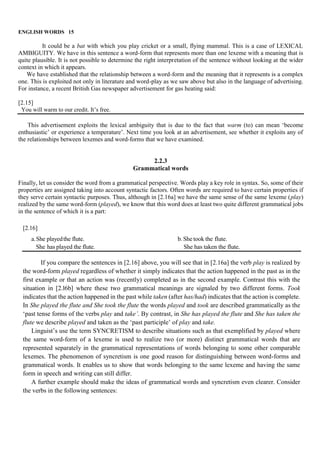 ENGLISH WORDS 15
It could be a bat with which you play cricket or a small, flying mammal. This is a case of LEXICAL
AMBIGUITY. We have in this sentence a word-form that represents more than one lexeme with a meaning that is
quite plausible. It is not possible to determine the right interpretation of the sentence without looking at the wider
context in which it appears.
We have established that the relationship between a word-form and the meaning that it represents is a complex
one. This is exploited not only in literature and word-play as we saw above but also in the language of advertising.
For instance, a recent British Gas newspaper advertisement for gas heating said:
[2.15]
You will warm to our credit. It’s free.
This advertisement exploits the lexical ambiguity that is due to the fact that warm (to) can mean ‘become
enthusiastic’ or experience a temperature’. Next time you look at an advertisement, see whether it exploits any of
the relationships between lexemes and word-forms that we have examined.
2.2.3
Grammatical words
Finally, let us consider the word from a grammatical perspective. Words play a key role in syntax. So, some of their
properties are assigned taking into account syntactic factors. Often words are required to have certain properties if
they serve certain syntactic purposes. Thus, although in [2.16a] we have the same sense of the same lexeme (play)
realized by the same word-form (played), we know that this word does at least two quite different grammatical jobs
in the sentence of which it is a part:
[2.16]
a.She playedthe flute. b. She took the flute.
She has played the flute. She has taken the flute.
If you compare the sentences in [2.16] above, you will see that in [2.16a] the verb play is realized by
the word-form played regardless of whether it simply indicates that the action happened in the past as in the
first example or that an action was (recently) completed as in the second example. Contrast this with the
situation in [2.l6b] where these two grammatical meanings are signaled by two different forms. Took
indicates that the action happened in the past while taken (after has/had) indicates that the action is complete.
In She played the flute and She took the flute the words played and took are described grammatically as the
‘past tense forms of the verbs play and take’. By contrast, in She has played the flute and She has taken the
flute we describe played and taken as the ‘past participle’ of play and take.
Linguist’s use the term SYNCRETISM to describe situations such as that exemplified by played where
the same word-form of a lexeme is used to realize two (or more) distinct grammatical words that are
represented separately in the grammatical representations of words belonging to some other comparable
lexemes. The phenomenon of syncretism is one good reason for distinguishing between word-forms and
grammatical words. It enables us to show that words belonging to the same lexeme and having the same
form in speech and writing can still differ.
A further example should make the ideas of grammatical words and syncretism even clearer. Consider
the verbs in the following sentences:
 