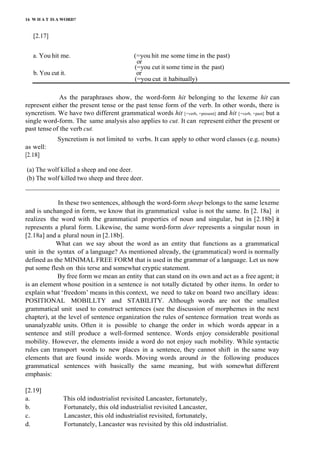 16 W H A T IS A WORD?
[2.17]
a. You hit me. (=you hit me some time in the past)
or
(=you cut it some time in the past)
b. You cut it. or
(=you cut it habitually)
As the paraphrases show, the word-form hit belonging to the lexeme hit can
represent either the present tense or the past tense form of the verb. In other words, there is
syncretism. We have two different grammatical words hit [+verb, +present] and hit [+verb, +past] but a
single word-form. The same analysis also applies to cut. It can represent either the present or
past tense of the verb cut.
Syncretism is not limited to verbs. It can apply to other word classes (e.g. nouns)
as well:
[2.18]
(a) The wolf killed a sheep and one deer.
(b) The wolf killed two sheep and three deer.
_______________________________________________________________________________
In these two sentences, although the word-form sheep belongs to the same lexeme
and is unchanged in form, we know that its grammatical value is not the same. In [2. 18a] it
realizes the word with the grammatical properties of noun and singular, but in [2.18b] it
represents a plural form. Likewise, the same word-form deer represents a singular noun in
[2.18a] and a plural noun in [2.18b].
What can we say about the word as an entity that functions as a grammatical
unit in the syntax of a language? As mentioned already, the (grammatical) word is normally
defined as the MINIMAL FREE FORM that is used in the grammar of a language. Let us now
put some flesh on this terse and somewhat cryptic statement.
By free form we mean an entity that can stand on its own and act as a free agent; it
is an element whose position in a sentence is not totally dictated by other items. In order to
explain what ‘freedom’ means in this context, we need to take on board two ancillary ideas:
POSITIONAL MOBILLTY and STABILITY. Although words are not the smallest
grammatical unit used to construct sentences (see the discussion of morphemes in the next
chapter), at the level of sentence organization the rules of sentence formation treat words as
unanalyzable units. Often it is possible to change the order in which words appear in a
sentence and still produce a well-formed sentence. Words enjoy considerable positional
mobility. However, the elements inside a word do not enjoy such mobility. While syntactic
rules can transport words to new places in a sentence, they cannot shift in the same way
elements that are found inside words. Moving words around in the following produces
grammatical sentences with basically the same meaning, but with somewhat different
emphasis:
[2.19]
a. This old industrialist revisited Lancaster, fortunately,
b. Fortunately, this old industrialist revisited Lancaster,
c. Lancaster, this old industrialist revisited, fortunately,
d. Fortunately, Lancaster was revisited by this old industrialist.
 