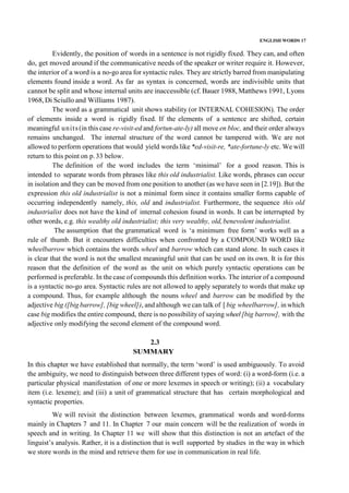 ENGLISH WORDS 17
Evidently, the position of words in a sentence is not rigidly fixed. They can, and often
do, get moved around if the communicative needs of the speaker or writer require it. However,
the interior of a word is a no-go area for syntactic rules. They are strictly barred from manipulating
elements found inside a word. As far as syntax is concerned, words are indivisible units that
cannot be split and whose internal units are inaccessible (cf. Bauer 1988, Matthews 1991, Lyons
1968,Di Sciullo and Williams 1987).
The word as a grammatical unit shows stability (or INTERNAL COHESlON). The order
of elements inside a word is rigidly fixed. If the elements of a sentence are shifted, certain
meaningful units (in this case re-visit-ed and fortun-ate-ly) all move en bloc, and their order always
remains unchanged. The internal structure of the word cannot be tampered with. We are not
allowed to perform operations that would yield words like *ed-visit-re, *ate-fortune-ly etc. We will
return to this point on p.33 below.
The definition of the word includes the term ‘minimal’ for a good reason. This is
intended to separate words from phrases like this old industrialist. Like words, phrases can occur
in isolation and they can be moved from one position to another (as we have seen in [2.19]). But the
expression this old industrialist is not a minimal form since it contains smaller forms capable of
occurring independently namely, this, old and industrialist. Furthermore, the sequence this old
industrialist does not have the kind of internal cohesion found in words. It can be interrupted by
other words, e.g. this wealthy old industrialist; this very wealthy, old,benevolent industrialist.
The assumption that the grammatical word is ‘a minimum free form’ works well as a
rule of thumb. But it encounters difficulties when confronted by a COMPOUND WORD like
wheelbarrow which contains the words wheel and barrow which can stand alone. In such cases it
is clear that the word is not the smallest meaningful unit that can be used on its own. It is for this
reason that the definition of the word as the unit on which purely syntactic operations can be
performed is preferable. In the case of compounds this definition works. The interior of a compound
is a syntactic no-go area. Syntactic rules are not allowed to apply separately to words that make up
a compound. Thus, for example although the nouns wheel and barrow can be modified by the
adjective big ([big barrow], [big wheel]), and although we can talk of [ big wheelbarrow], in which
case big modifies the entire compound, there is no possibility of saying wheel[big barrow], with the
adjective only modifying the second element of the compound word.
2.3
SUMMARY
In this chapter we have established that normally, the term ‘word’ is used ambiguously. To avoid
the ambiguity, we need to distinguish between three different types of word: (i) a word-form (i.e. a
particular physical manifestation of one or more lexemes in speech or writing); (ii) a vocabulary
item (i.e. lexeme); and (iii) a unit of grammatical structure that has certain morphological and
syntactic properties.
We will revisit the distinction between lexemes, grammatical words and word-forms
mainly in Chapters 7 and 11. In Chapter 7 our main concern will be the realization of words in
speech and in writing. In Chapter 11 we will show that this distinction is not an artefact of the
linguist’s analysis. Rather, it is a distinction that is well supported by studies in the way in which
we store words in the mind and retrieve them for use in communication in real life.
 
