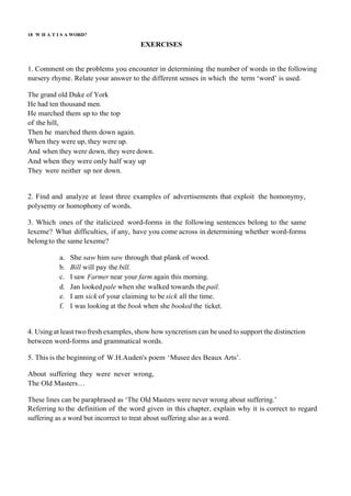 18 W H A T I S A WORD?
EXERCISES
1. Comment on the problems you encounter in determining the number of words in the following
nursery rhyme. Relate your answer to the different senses in which the term ‘word’ is used.
The grand old Duke of York
He had ten thousand men.
He marched them up to the top
of the hill,
Then he marched them down again.
When they were up, they were up.
And when they were down, they were down.
And when they were only half way up
They were neither up nor down.
2. Find and analyze at least three examples of advertisements that exploit the homonymy,
polysemy or homophony of words.
3. Which ones of the italicized word-forms in the following sentences belong to the same
lexeme? What difficulties, if any, have you come across in determining whether word-forms
belongto the same lexeme?
a. She saw him saw through that plank of wood.
b. Bill will pay the bill.
c. I saw Farmer near your farm again this morning.
d. Jan looked pale when she walked towards the pail.
e. I am sick of your claiming to be sick all the time.
f. I was looking at the book when she booked the ticket.
4. Using at least twofresh examples, show how syncretism can be used to support the distinction
between word-forms and grammatical words.
5. This is the beginning of W.H.Auden's poem ‘Musee des Beaux Arts’.
About suffering they were never wrong,
The Old Masters…
These lines can be paraphrased as ‘The Old Masters were never wrong about suffering.’
Referring to the definition of the word given in this chapter, explain why it is correct to regard
suffering as a word but incorrect to treat about suffering also as a word.
 